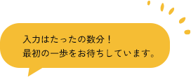 入力はたったの数分！ 最初の一歩をお待ちしています。