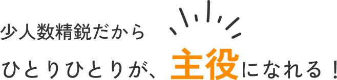 少人数精鋭だからひとりひとりが、主役になれる！